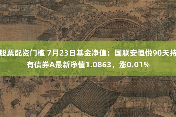 股票配资门槛 7月23日基金净值：国联安恒悦90天持有债券A最新净值1.0863，涨0.01%