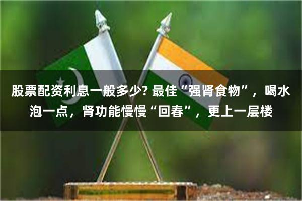 股票配资利息一般多少? 最佳“强肾食物”，喝水泡一点，肾功能慢慢“回春”，更上一层楼