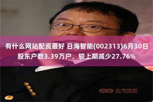 有什么网站配资最好 日海智能(002313)6月30日股东户数3.39万户，较上期减少27.76%