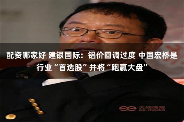 配资哪家好 建银国际：铝价回调过度 中国宏桥是行业“首选股”并将“跑赢大盘”