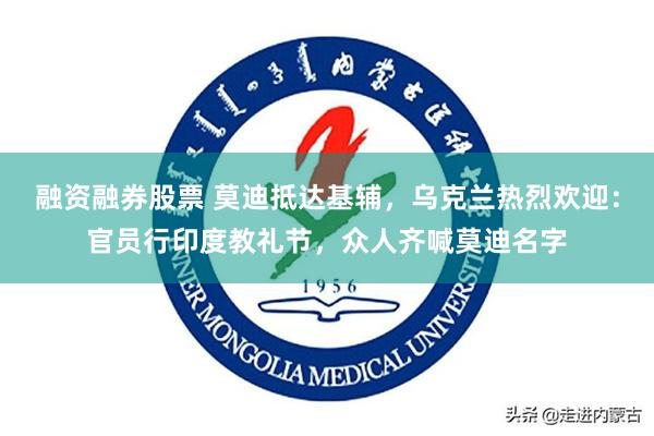 融资融券股票 莫迪抵达基辅，乌克兰热烈欢迎：官员行印度教礼节，众人齐喊莫迪名字