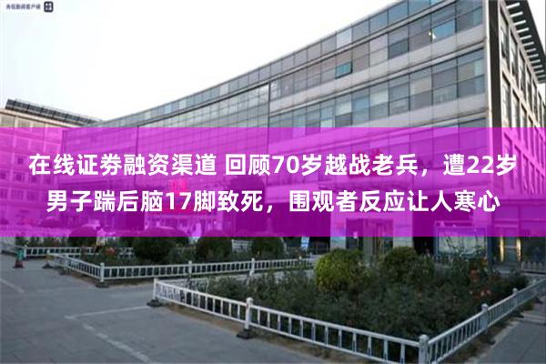 在线证劵融资渠道 回顾70岁越战老兵，遭22岁男子踹后脑17脚致死，围观者反应让人寒心