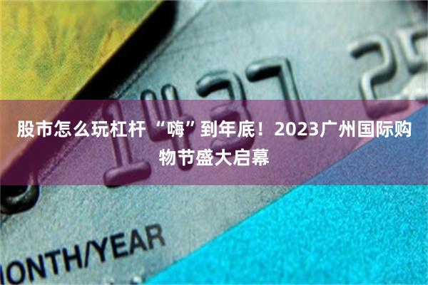 股市怎么玩杠杆 “嗨”到年底！2023广州国际购物节盛大启幕