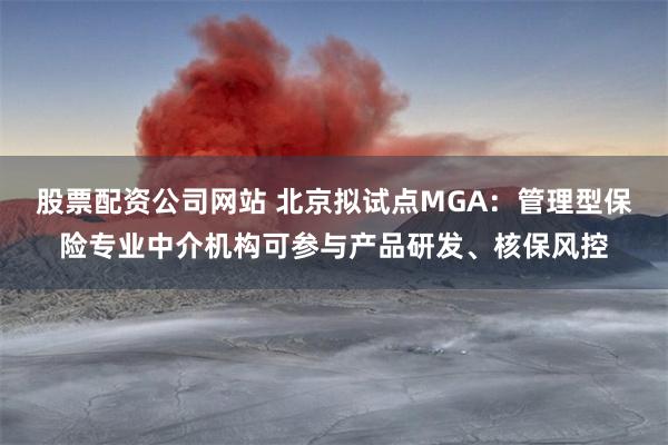 股票配资公司网站 北京拟试点MGA：管理型保险专业中介机构可参与产品研发、核保风控