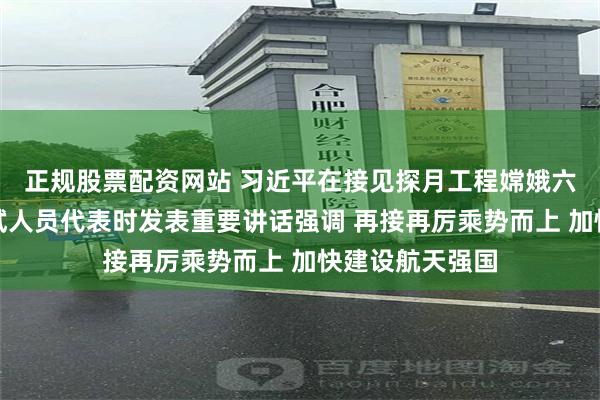 正规股票配资网站 习近平在接见探月工程嫦娥六号任务参研参试人员代表时发表重要讲话强调 再接再厉乘势而上 加快建设航天强国