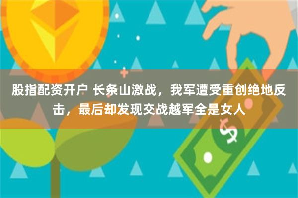 股指配资开户 长条山激战，我军遭受重创绝地反击，最后却发现交战越军全是女人