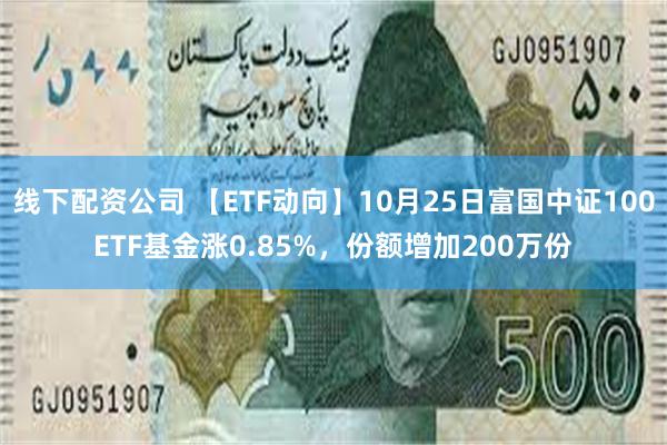 线下配资公司 【ETF动向】10月25日富国中证100ETF基金涨0.85%，份额增加200万份