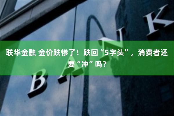 联华金融 金价跌惨了！跌回“5字头”，消费者还要“冲”吗？