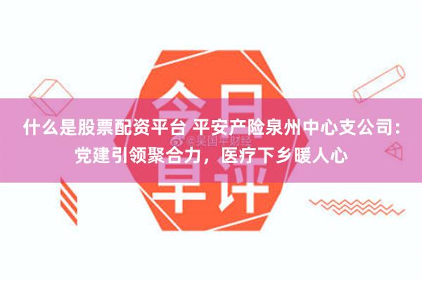 什么是股票配资平台 平安产险泉州中心支公司：党建引领聚合力，医疗下乡暖人心