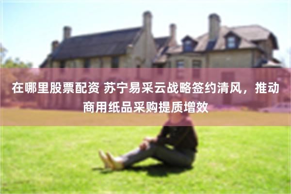 在哪里股票配资 苏宁易采云战略签约清风，推动商用纸品采购提质增效