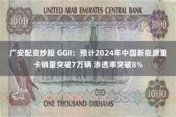 广安配资炒股 GGII：预计2024年中国新能源重卡销量突破7万辆 渗透率突破8%