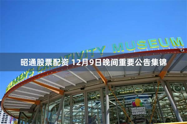 昭通股票配资 12月9日晚间重要公告集锦