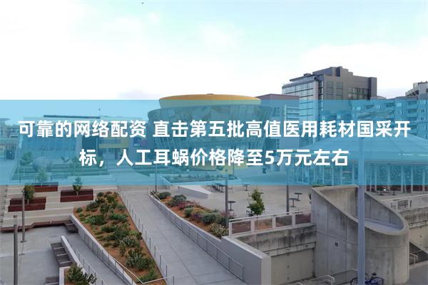 可靠的网络配资 直击第五批高值医用耗材国采开标，人工耳蜗价格降至5万元左右