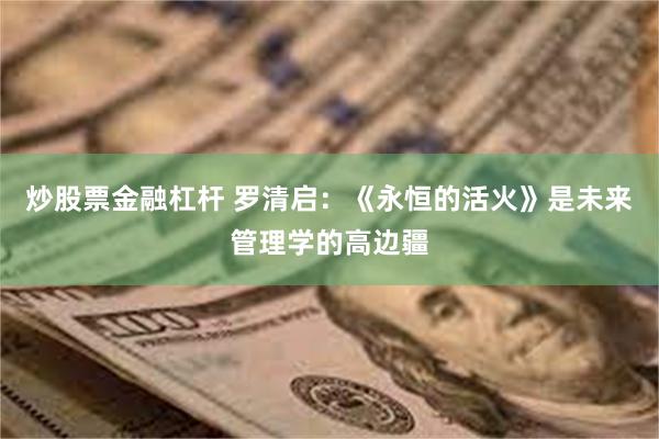 炒股票金融杠杆 罗清启：《永恒的活火》是未来管理学的高边疆