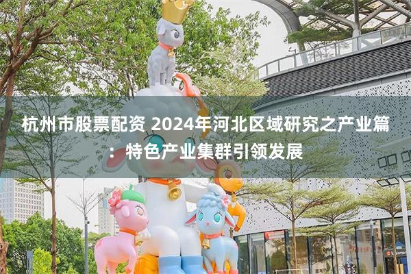 杭州市股票配资 2024年河北区域研究之产业篇：特色产业集群引领发展