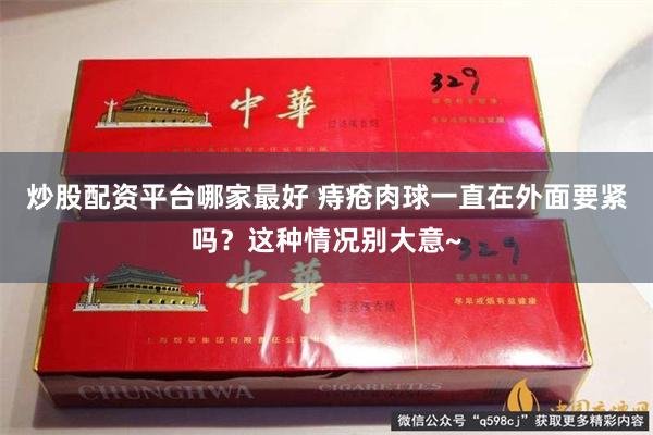 炒股配资平台哪家最好 痔疮肉球一直在外面要紧吗？这种情况别大意~