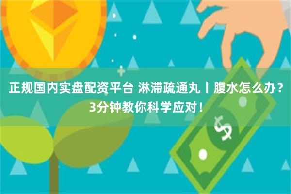 正规国内实盘配资平台 淋滞疏通丸丨腹水怎么办？3分钟教你科学应对！