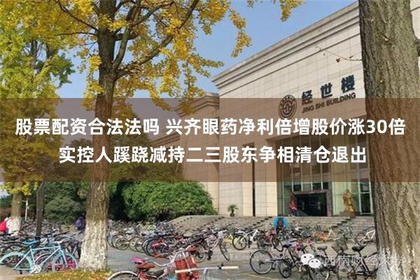 股票配资合法法吗 兴齐眼药净利倍增股价涨30倍 实控人蹊跷减持二三股东争相清仓退出