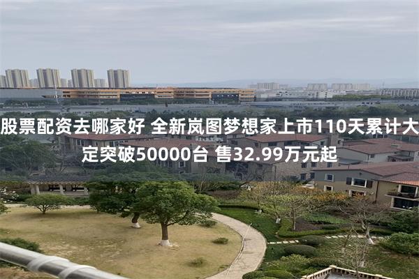 股票配资去哪家好 全新岚图梦想家上市110天累计大定突破50000台 售32.99万元起